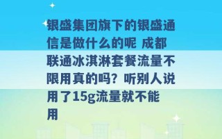 银盛集团旗下的银盛通信是做什么的呢 成都联通冰淇淋套餐流量不限用真的吗？听别人说用了15g流量就不能用 