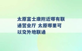 太原富士康附近哪有联通营业厅 太原哪里可以交外地联通 