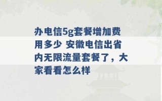 办电信5g套餐增加费用多少 安徽电信出省内无限流量套餐了，大家看看怎么样 