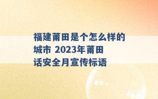 福建莆田是个怎么样的城市 2023年莆田话安全月宣传标语 