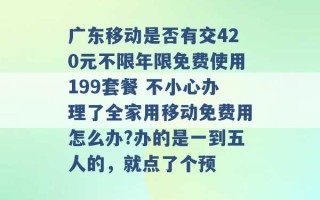 广东移动是否有交420元不限年限免费使用199套餐 不小心办理了全家用移动免费用怎么办?办的是一到五人的，就点了个预 