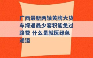 广西最新两轴黄牌大货车绿通最少容积能免过路费 什么是就医绿色通道 