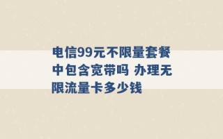 电信99元不限量套餐中包含宽带吗 办理无限流量卡多少钱 