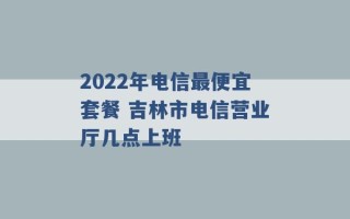 2022年电信最便宜套餐 吉林市电信营业厅几点上班 