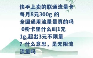 快手上卖的联通流量卡每月8元300g 的全国通用流量是真的吗 0粉卡里什么叫1元1g,超出3元不限量？什么意思，是无限流流量吗 