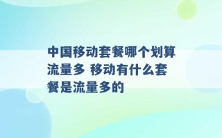 中国移动套餐哪个划算流量多 移动有什么套餐是流量多的 