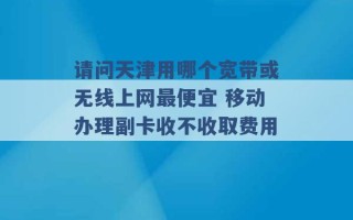 请问天津用哪个宽带或无线上网最便宜 移动办理副卡收不收取费用 