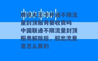 腾讯大王卡开通不限流量封顶服务要收费吗 中国联通不限流量封顶服务解除后，超出流量是怎么算的 