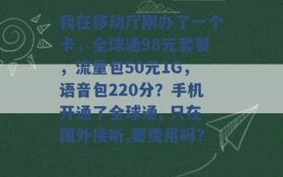 我在移动厅刚办了一个卡，全球通98元套餐，流量包50元1G，语音包220分？手机开通了全球通, 只在国外接听,要费用吗？ 