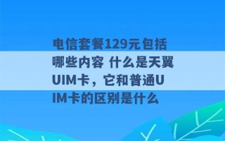 电信套餐129元包括哪些内容 什么是天翼UIM卡，它和普通UIM卡的区别是什么 