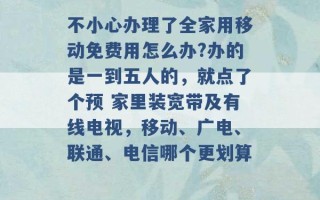 不小心办理了全家用移动免费用怎么办?办的是一到五人的，就点了个预 家里装宽带及有线电视，移动、广电、联通、电信哪个更划算 