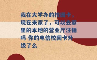 我在大学办的校园卡，现在来家了，可以去家里的本地的营业厅注销吗 你的电信校园卡升级了么 