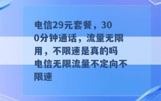 电信29元套餐，300分钟通话，流量无限用，不限速是真的吗 电信无限流量不定向不限速 