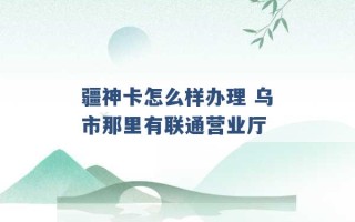 疆神卡怎么样办理 乌市那里有联通营业厅 