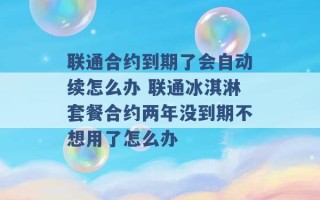 联通合约到期了会自动续怎么办 联通冰淇淋套餐合约两年没到期不想用了怎么办 