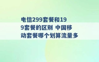 电信299套餐和199套餐的区别 中国移动套餐哪个划算流量多 