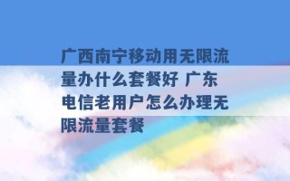 广西南宁移动用无限流量办什么套餐好 广东电信老用户怎么办理无限流量套餐 