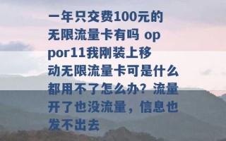 一年只交费100元的无限流量卡有吗 oppor11我刚装上移动无限流量卡可是什么都用不了怎么办？流量开了也没流量，信息也发不出去 