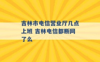 吉林市电信营业厅几点上班 吉林电信都断网了么 