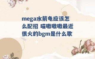 mega水箭龟应该怎么配招 喵嗷嗷嗷最近很火的bgm是什么歌 