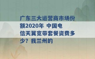 广东三大运营商市场份额2020年 中国电信天翼宽带套餐资费多少？我兰州的 