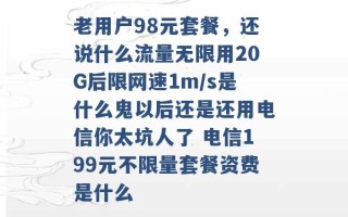 老用户98元套餐，还说什么流量无限用20G后限网速1m/s是什么鬼以后还是还用电信你太坑人了 电信199元不限量套餐资费是什么 