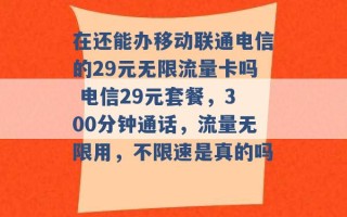 在还能办移动联通电信的29元无限流量卡吗 电信29元套餐，300分钟通话，流量无限用，不限速是真的吗 