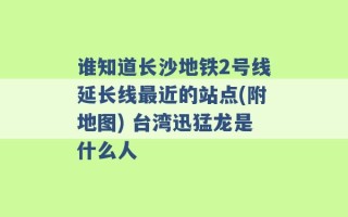 谁知道长沙地铁2号线延长线最近的站点(附地图) 台湾迅猛龙是什么人 