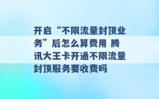 开启“不限流量封顶业务”后怎么算费用 腾讯大王卡开通不限流量封顶服务要收费吗 