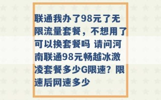 联通我办了98元了无限流量套餐，不想用了可以换套餐吗 请问河南联通98元畅越冰激凌套餐多少G限速？限速后网速多少 