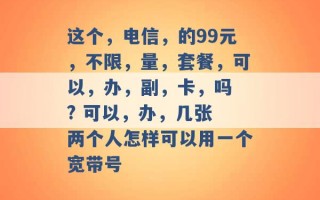 这个，电信，的99元，不限，量，套餐，可以，办，副，卡，吗 ? 可以，办，几张 两个人怎样可以用一个宽带号 