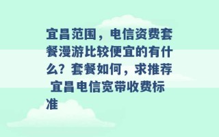 宜昌范围，电信资费套餐漫游比较便宜的有什么？套餐如何，求推荐 宜昌电信宽带收费标准 