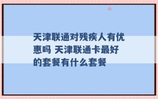 天津联通对残疾人有优惠吗 天津联通卡最好的套餐有什么套餐 