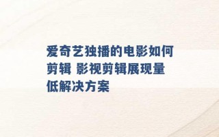 爱奇艺独播的电影如何剪辑 影视剪辑展现量低解决方案 