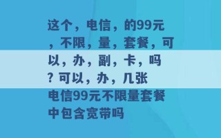 这个，电信，的99元，不限，量，套餐，可以，办，副，卡，吗 ? 可以，办，几张 电信99元不限量套餐中包含宽带吗 