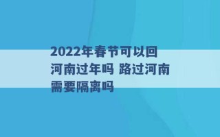 2022年春节可以回河南过年吗 路过河南需要隔离吗 