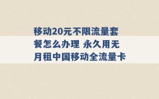 移动20元不限流量套餐怎么办理 永久用无月租中国移动全流量卡 