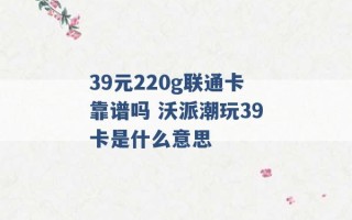 39元220g联通卡靠谱吗 沃派潮玩39卡是什么意思 