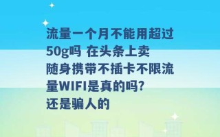 流量一个月不能用超过50g吗 在头条上卖随身携带不插卡不限流量WIFI是真的吗?还是骗人的 