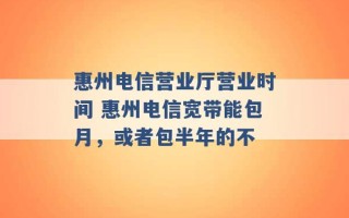 惠州电信营业厅营业时间 惠州电信宽带能包月，或者包半年的不 