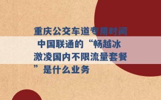 重庆公交车道专用时间 中国联通的“畅越冰激凌国内不限流量套餐”是什么业务 