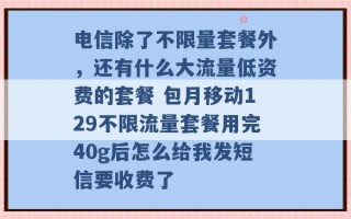 电信除了不限量套餐外，还有什么大流量低资费的套餐 包月移动129不限流量套餐用完40g后怎么给我发短信要收费了 