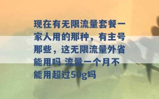 现在有无限流量套餐一家人用的那种，有主号那些，这无限流量外省能用吗 流量一个月不能用超过50g吗 