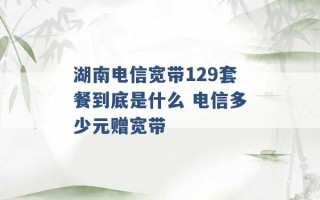 湖南电信宽带129套餐到底是什么 电信多少元赠宽带 