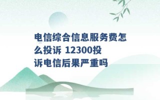 电信综合信息服务费怎么投诉 12300投诉电信后果严重吗 