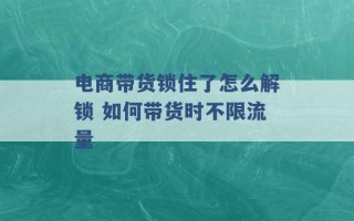 电商带货锁住了怎么解锁 如何带货时不限流量 