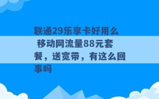 联通29乐享卡好用么 移动网流量88元套餐，送宽带，有这么回事吗 