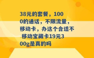 38元的套餐，1000的通话，不限流量，移动卡，办这个合适不 移动宝藏卡19元300g是真的吗 