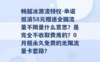 畅越冰激凌特权-承诺抵消58元赠送全国流量不限量什么意思？是完全不收取费用的？0月租永久免费的无限流量卡套路？ 