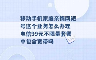 移动手机家庭亲情网短号这个业务怎么办理 电信99元不限量套餐中包含宽带吗 